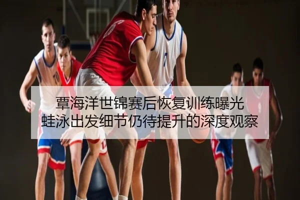 覃海洋世锦赛后恢复训练曝光 蛙泳出发细节仍待提升的深度观察